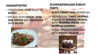 HASENPFEFFER
• TRADITIONAL STEW MADE OF
RABBIT
• STEWED WITH ONION, WINE
AND PEPPER AND THICKENED
WITH BLOOD
SCHWARZWALDER KIRSCH
TORTE
• BLACK FOREST CAKE IN ENGLISH
• PREPARED BY THREE LAYERING
3 SLICES OF GENOESE SPONGE
WITH WHIPPED CREAM AND
MORELLO CHERRIES
• SUGAR SYRUP IS FLAVOURED
WITH KIRSCH LIQUEUR
 