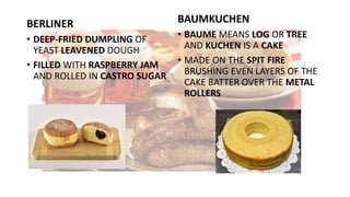 BERLINER
• DEEP-FRIED DUMPLING OF
YEAST LEAVENED DOUGH
• FILLED WITH RASPBERRY JAM
AND ROLLED IN CASTRO SUGAR
BAUMKUCHEN
• BAUME MEANS LOG OR TREE
AND KUCHEN IS A CAKE
• MADE ON THE SPIT FIRE
BRUSHING EVEN LAYERS OF THE
CAKE BATTER OVER THE METAL
ROLLERS
 