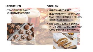 LEBKUCHEN
• TRADITIONAL BAKED
CHRISTMAS COOKIE
STOLLEN
• LOAF SHAPED CAKE
• LEAVENED WITH YEAST AND
MADE WITH CANDIED FRUITS,
FLOUR AND BUTTER
• THE BAKED CAKE IS DIPPED
INTO CLARIFIED BUTTER AND
ICING SUGAR IS SPRINKLED
 
