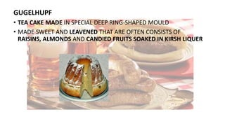 GUGELHUPF
• TEA CAKE MADE IN SPECIAL DEEP RING-SHAPED MOULD
• MADE SWEET AND LEAVENED THAT ARE OFTEN CONSISTS OF
RAISINS, ALMONDS AND CANDIED FRUITS SOAKED IN KIRSH LIQUER
 