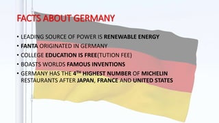 FACTS ABOUT GERMANY
• LEADING SOURCE OF POWER IS RENEWABLE ENERGY
• FANTA ORIGINATED IN GERMANY
• COLLEGE EDUCATION IS FREE(TUTION FEE)
• BOASTS WORLDS FAMOUS INVENTIONS
• GERMANY HAS THE 4TH HIGHEST NUMBER OF MICHELIN
RESTAURANTS AFTER JAPAN, FRANCE AND UNITED STATES
 