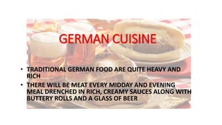 GERMAN CUISINE
• TRADITIONAL GERMAN FOOD ARE QUITE HEAVY AND
RICH
• THERE WILL BE MEAT EVERY MIDDAY AND EVENING
MEAL DRENCHED IN RICH, CREAMY SAUCES ALONG WITH
BUTTERY ROLLS AND A GLASS OF BEER
 
