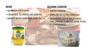 SENF
• GERMAN MUSTARD
• CRUSHED TO PASTE OR GRAINY
• MIXED WITH VINEGAR AND OIL
QUARK CHEESE
• FRESH CHEESE
• SIMILAR TO CURD CHEESE
• WARMING SOUR MILK UNTIL
THE CHEESE CURDLES AND THEN
IT IS STRAINED
 