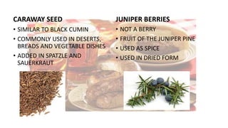 CARAWAY SEED
• SIMILAR TO BLACK CUMIN
• COMMONLY USED IN DESERTS,
BREADS AND VEGETABLE DISHES
• ADDED IN SPATZLE AND
SAUERKRAUT
JUNIPER BERRIES
• NOT A BERRY
• FRUIT OF THE JUNIPER PINE
• USED AS SPICE
• USED IN DRIED FORM
 