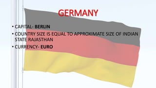 GERMANY
• CAPITAL- BERLIN
• COUNTRY SIZE IS EQUAL TO APPROXIMATE SIZE OF INDIAN
STATE RAJASTHAN
• CURRENCY- EURO
 
