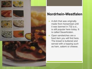 Nordrhein-Westfalen
 A dish that was originally
made from horsemeat until
it was banned in 732 a.d.,
is still popular here today. It
is called Sauerbraten.
 Open sandwiches are a
food item you will find here.
The bread is buttered and
served with a topping such
as ham, salami or cheese.
 