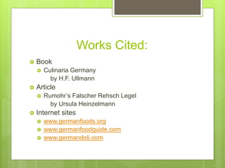 Works Cited:
 Book
 Culinaria Germany
by H.F. Ullmann
 Article
 Rumohr’s Falscher Rehsch Legel
by Ursula Heinzelmann
 Internet sites
 www.germanfoods.org
 www.germanfoodguide.com
 www.germandeli.com
 