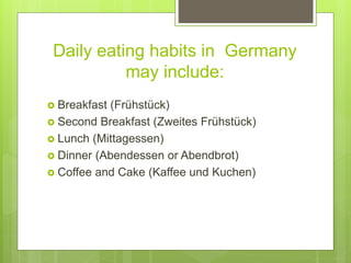 Daily eating habits in Germany
may include:
 Breakfast (Frühstück)
 Second Breakfast (Zweites Frühstück)
 Lunch (Mittagessen)
 Dinner (Abendessen or Abendbrot)
 Coffee and Cake (Kaffee und Kuchen)
 
