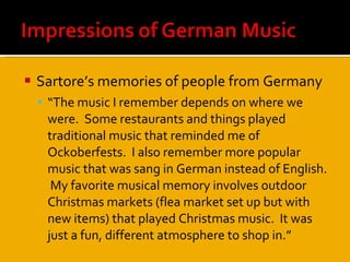 Sartore’s memories of people from Germany “ The music I remember depends on where we were.  Some restaurants and things played traditional music that reminded me of Ockoberfests.  I also remember more popular music that was sang in German instead of English.  My favorite musical memory involves outdoor Christmas markets (flea market set up but with new items) that played Christmas music.  It was just a fun, different atmosphere to shop in.”  