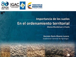 Importancia de los suelos
En el ordenamiento territorial
Alianza Mundial por el Suelo
Germán Darío Álvarez Lucero
Subdirector General de Agrología
 