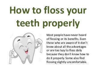 How to floss your
teeth properly
Most people have never heard
of flossing or its benefits. Even
those who are aware of it don’t
know about all the advantages
or are too lazy to floss daily
because they don’t know how to
do it properly. Some also find
flossing slightly uncomfortable.
 
