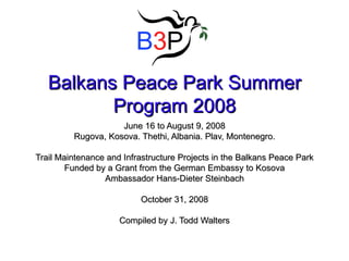 Balkans Peace Park Summer Program 2008 June 16 to August 9, 2008 Rugova, Kosova. Thethi, Albania. Plav, Montenegro. Trail Maintenance and Infrastructure Projects in the Balkans Peace Park Funded by a Grant from the German Embassy to Kosova Ambassador Hans-Dieter Steinbach October 31, 2008 Compiled by J. Todd Walters 