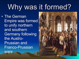 Why was it formed? The German Empire was formed to unify northern and southern Germany following the Austro-Prussian and Franco-Prussian wars 