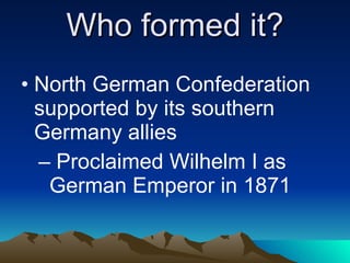 Who formed it? North German Confederation supported by its southern Germany allies Proclaimed Wilhelm I as German Emperor in 1871 