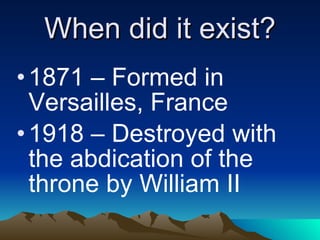 When did it exist? 1871 – Formed in Versailles, France 1918 – Destroyed with the abdication of the throne by William II 