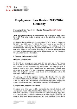 Employment Law Review 2013/2014:
Germany
Publication Date: 7 March 2014 Member Firm(s): Kliemt & Vollstädt
Country: Germany
What significant changes to employment law in Germany took effect
in 2013? And what major reforms are in the pipeline for the year
ahead?
A range of legislative changes came into force in 2013, such as the reform
for mini- and midi-jobs. For 2014, Germany’s new grand coalition is
contemplating even more important changes. For example, a new
minimum wage will apply and temporary employments will be limited to a
maximum period of 18 months. Moreover, it is planned that employees
who have paid pension contributions for 40 years may retire at the age of
63 without any pension deductions.
I. Reforms implemented in 2013
Mini-jobs and Midi-jobs
Until 2013, an employment was classified as “mini-job” if the income
incurred did not exceed EUR 400 per month. For the employee, a mini-job
was free of tax and social security contributions. The employer paid a
reduced rate of taxes and contributions. An employment position was
classified as a “midi-job” if the income was between EUR 400 and EUR
800. The employer paid the usual taxes and contributions while the
employee paid a reduced rate.
On January 1, 2013 the legislator increased the threshold for mini-jobs
from EUR 400 to EUR 450 and for midi-jobs from EUR 800 to EUR 850.
Since the reform, the “mini-jobbers” generally must pay into the pension
system, too. However, they may be exempted upon written request.
Compensation for Short-Time Work
So-called short-time work enables companies to maintain trained staff
during economically difficult times while a state allowance (so-called short-
time work allowance) eases the burden of the continued salary payments.
It is therefore often a pragmatic alternative to redundancies. In 2013, the
duration of the state allowance payment was prolonged from six months to
 