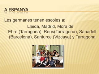A ESPANYA

Les germanes tenen escoles a:
            Lleida, Madrid, Mora de
  Ebre (Tarragona), Reus(Tarragona), Sabadell
  (Barcelona), Santurce (Vizcaya) y Tarragona
 