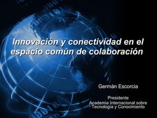 Innovación y conectividad en el espacio común de colaboración  Germán Escorcia Presidente Academia Internacional sobre Tecnología y Conocimiento 
