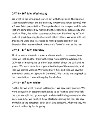 DAY 3 – 16th
July, Wednesday
We went to the school and started out with the project. The German
students spoke about the Bio-diversity in Germany (lower Saxony) with
a Power Point presentation. They spoke about the dangers and threats
that are being created by mankind to the ecosystem, biodiversity and
tourism. Then, the Indian students spoke about Bio-diversity in Tamil
Nadu. It was interesting to share each other’s ideas. We were split into
groups and were also instructed to make posters based on Bio-
diversity. Then we went back home and a few of us met at the river.
DAY 4 – 17th
July, Thursday
All of us met at the train station and took a train to Hannover; from
there we took another train to the Harz National Park. A Geologist,
Dr.Friedhart Knolle gave us a brief explanation about the park and its
lynxes. We were taken by a rope car to the top of the mountain, and
then we started walking. We walked for 4 Kms and then we saw the
lynx (It was an extinct species in Germany). We started walking back to
the train station. It was a tiring day for all of us.
DAY 5 – 18th
July, Friday
On this day we went to a zoo in Hannover. We saw many animals. We
were also given an assignment that had to be finished before we left
the zoo. We split into groups again and started finding answers for the
questions. After we finished it, we started exploring the zoo. We saw
animals like the kangaroo, polar bears and penguins. After the zoo, we
all went to the city for shopping.
 