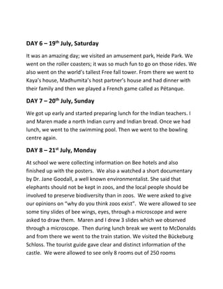 DAY 6 – 19th
July, Saturday
It was an amazing day; we visited an amusement park, Heide Park. We
went on the roller coasters; it was so much fun to go on those rides. We
also went on the world’s tallest Free fall tower. From there we went to
Kaya’s house, Madhumita’s host partner’s house and had dinner with
their family and then we played a French game called as Pétanque.
DAY 7 – 20th
July, Sunday
We got up early and started preparing lunch for the Indian teachers. I
and Maren made a north Indian curry and Indian bread. Once we had
lunch, we went to the swimming pool. Then we went to the bowling
centre again.
DAY 8 – 21st
July, Monday
At school we were collecting information on Bee hotels and also
finished up with the posters. We also a watched a short documentary
by Dr. Jane Goodall, a well known environmentalist. She said that
elephants should not be kept in zoos, and the local people should be
involved to preserve biodiversity than in zoos. We were asked to give
our opinions on “why do you think zoos exist”. We were allowed to see
some tiny slides of bee wings, eyes, through a microscope and were
asked to draw them. Maren and I drew 3 slides which we observed
through a microscope. Then during lunch break we went to McDonalds
and from there we went to the train station. We visited the Bückeburg
Schloss. The tourist guide gave clear and distinct information of the
castle. We were allowed to see only 8 rooms out of 250 rooms
 