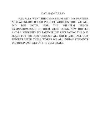 DAY 11-(24TH
JULY)
I USUALLY WENT THE GYMNASIUM WITH MY PARTNER
NICO.WE STARTED OUR PROJECT WORK.ON THIS WE ALL
DID BEE HOTEL FOR THE WILHELM BUSCH
GYMNASIUM.SOME OF THEM WERE DOING NEW HOTELS
AND I ALONG WITH MY PARTNER DID RECREATING THE OLD
PLACE FOR THE NEW ONES.WE ALL DID IT WITH ALL OUR
EFFORTS.AFTER THESE WORKS WE ALL INDIAN STUDENTS
DID OUR PRACTISE FOR THE CULTURALS.
 