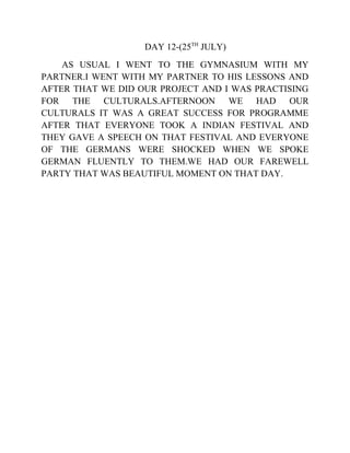 DAY 12-(25TH
JULY)
AS USUAL I WENT TO THE GYMNASIUM WITH MY
PARTNER.I WENT WITH MY PARTNER TO HIS LESSONS AND
AFTER THAT WE DID OUR PROJECT AND I WAS PRACTISING
FOR THE CULTURALS.AFTERNOON WE HAD OUR
CULTURALS IT WAS A GREAT SUCCESS FOR PROGRAMME
AFTER THAT EVERYONE TOOK A INDIAN FESTIVAL AND
THEY GAVE A SPEECH ON THAT FESTIVAL AND EVERYONE
OF THE GERMANS WERE SHOCKED WHEN WE SPOKE
GERMAN FLUENTLY TO THEM.WE HAD OUR FAREWELL
PARTY THAT WAS BEAUTIFUL MOMENT ON THAT DAY.
 