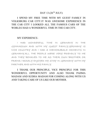 DAY 13-(26TH
JULY)
I SPEND MY FREE TIME WITH MY GUEST FAMILY IN
VOLKSBURG CAR CITY.IT WAS AWESOME EXPERIENCE IN
THE CAR CITY I LOOKED ALL THE FAMOUS CARS OF THE
WORLD.I HAD A WONDERFUL TIME IN THE CAR CITY.
MY EXPERIENCE-
I HAD WONDERFUL TIME IN GERMANY IN THE
GYMNASIUM AND WITH MY GUEST FAMILY.GERMANY IS
NICE COUNTRY AND I HAD A IMEMORABALE MOMENTS IN
GERMANY.ALL THE PEOPLE WERE VERY FRIENDLY TO ME
AND THEY BEHAVED TO ME AS THEIR OWN BROTHER OR
FRIEND.I REAALY ENJOYED MY STAY IN GERMANY WITH MY
PARTNER AND WITH HIS FAMILY.
I THANK OUR PRINCIPLE, VICE PRINCIPLE FOR THIS
WONDERFUL OPPORTUNITY AND ALSO THANK PADMA
MADAM AND SUDHA MADAM FOR COMING ALONG WITH US
AND TAKING CARE OF US LIKE OUR MOTHER.
 