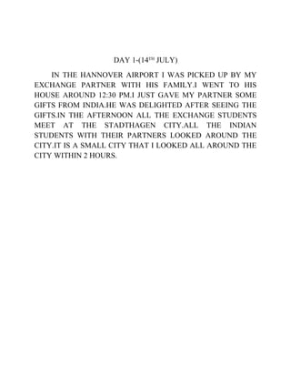 DAY 1-(14TH
JULY)
IN THE HANNOVER AIRPORT I WAS PICKED UP BY MY
EXCHANGE PARTNER WITH HIS FAMILY.I WENT TO HIS
HOUSE AROUND 12:30 PM.I JUST GAVE MY PARTNER SOME
GIFTS FROM INDIA.HE WAS DELIGHTED AFTER SEEING THE
GIFTS.IN THE AFTERNOON ALL THE EXCHANGE STUDENTS
MEET AT THE STADTHAGEN CITY.ALL THE INDIAN
STUDENTS WITH THEIR PARTNERS LOOKED AROUND THE
CITY.IT IS A SMALL CITY THAT I LOOKED ALL AROUND THE
CITY WITHIN 2 HOURS.
 