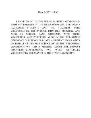 DAY 2-(15TH
JULY)
I HAVE TO GO TO THE WILHELM BUSCH GYMNASIUM
WITH MY PARTNER.IN THE GYMNASIUM ALL THE INDIAN
EXCHANGE STUDENTS AND THE TEACHERS WERE
WELCOMED BY THE SCHOOL PRINCIPLE MR.WIRTZ AND
ALSO BY SCHOOL BAND STUDENTS WITH THERE
WONDERFUL AND POWERFUL MUSIC.IN THE WELCOMING
CEREMONY OUR TEACHERS GAVE A PRESENT TO MR.WIRTZ
ON BEHALF OF THE OUR SCHOOL.AFTER THE WELCOMING
CEREMONY. WE HAD A MEETING ABOUT THE PROJECT
BIODIVERSITY..AFTERNOON WE WERE OFFICIALLY
WELCOMED BY THE MAYOR IN THE STADTHAGEN CITY.
 