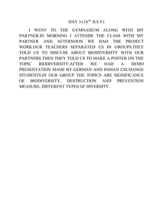 DAY 3-(16TH
JULY)
I WENT TO THE GYMNASIUM ALONG WITH MY
PARTNER.IN MORNING I ATTENDE THE CLASS WITH MY
PARTNER AND AFTERNOON WE HAD THE PROJECT
WORK.OUR TEACHERS SEPARATED US IN GROUPS.THEY
TOLD US TO DISCUSS ABOUT BIODIVERSITY WITH OUR
PARTNERS.THEN THEY TOLD US TO MAKE A POSTER ON THE
TOPIC BIODIVERSITY.AFTER WE HAD A DEMO
PRESENTATION MADE BY GERMAN AND INDIAN EXCHANGE
STUDENTS.IN OUR GROUP THE TOPICS ARE SIGNIFICANCE
OF BIODIVERSITY, DESTRUCTION AND PREVENTION
MEASURE, DIFFERENT TYPES OF DIVERSITY.
 