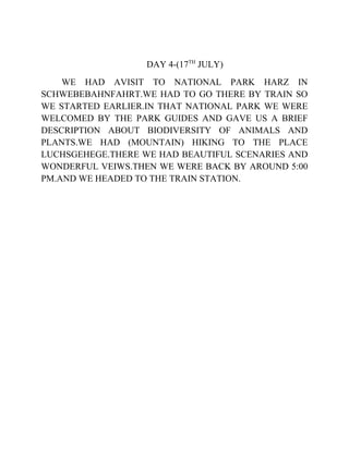 DAY 4-(17TH
JULY)
WE HAD AVISIT TO NATIONAL PARK HARZ IN
SCHWEBEBAHNFAHRT.WE HAD TO GO THERE BY TRAIN SO
WE STARTED EARLIER.IN THAT NATIONAL PARK WE WERE
WELCOMED BY THE PARK GUIDES AND GAVE US A BRIEF
DESCRIPTION ABOUT BIODIVERSITY OF ANIMALS AND
PLANTS.WE HAD (MOUNTAIN) HIKING TO THE PLACE
LUCHSGEHEGE.THERE WE HAD BEAUTIFUL SCENARIES AND
WONDERFUL VEIWS.THEN WE WERE BACK BY AROUND 5:00
PM.AND WE HEADED TO THE TRAIN STATION.
 
