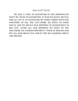 DAY 5-(18TH
JULY)
WE HAD A VISIT TO HANNOVER IN THE MORNING.WE
WENT BY TRAIN TO HANNOVER .IT WAS PLEASANT TRAVEL
FOR ALL OF US. IN HANNOVER WE WERE PAIRED WITH OUR
PARTNERS TO SEE THE CITY.THERE WE WENT TO SOME
MALLS AND WE BEGAN OUR SHOPPING IN HANNOVER.IT IS
BIG CITY. AFTER ALL OUR SHOPPING WE WENT TO THE
ZOO.THERE WE LOOKED DIFFERENT TYPES OF SPECIES.AND
WE ALL HAD GREAT FUN AND IN THE WE LEARNED ABOUT
THE SPECIES.
 