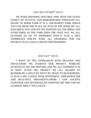 DAY 6&7-(19TH
&20TH
JULY)
WE WERE SPENDING OUR FREE TIME WITH THE GUEST
FAMILY BY PLAYFUL AND IMMEMORABLE THINGS.WE ALL
HEADE TO HEIDE PARK IT IS A AMUSEMENT PARK WHICH
TOO FAR FROM THE PLACE WE STAY.IN THE HEIDE WE ALL
HAD GREAT FUN AND JOY WE ENJOYED ALL THE RIDES AND
EVERYTHING IN THE PARK.THEN THE NEXT DAY WE ALL
PLANNED TO GO TO SWIMMING POOL.IT WAS A NICE
EXPERIENCE FOR.WE WERE ALL SWIMMING FOR 3:00
HOURS.IT WAS A NICE CLIMATE FOR SWIMMING.
DAY 8-(21ST
JULY)
I WENT TO THE GYMNASIUM WITH PRAVEEN AND
JONAS.THERE WE STARTED OUR PROJECT WORK.WE
STARTED TO DO THE POSTERS AND WE ALL FINISHED IT IN
20 MINS. AFTER THE PROJECT WE ALL HEADED TO
BUEKEBURG CASTLE.WE WENT BY TRAIN TO BUECKEBURG.
IT WAS A BIG CASTLE WITH WONDERFUL INFRASTRUCTER
AND BEAUTIFUL ORNAMENTS.THERE I SAW ANCIENT
PAINTINGS AND MATERIALS.WE ENJOYED THE TRIP AND WE
LEARNED ABOUT THE CASTLE.
 