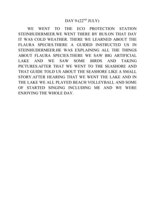 DAY 9-(22ND
JULY)
WE WENT TO THE ECO PROTECTION STATION
STEINHUDERMEER.WE WENT THERE BY BUS.ON THAT DAY
IT WAS COLD WEATHER. THERE WE LEARNED ABOUT THE
FLAURA SPECIES.THERE A GUIDED INSTRUCTED US IN
STEINHUDERMEER.HE WAS EXPLAINING ALL THE THINGS
ABOUT FLAURA SPECIES.THERE WE SAW BIG ARTIFICIAL
LAKE AND WE SAW SOME BIRDS AND TAKING
PICTURES.AFTER THAT WE WENT TO THE SEASHORE AND
THAT GUIDE TOLD US ABOUT THE SEASHORE LIKE A SMALL
STORY.AFTER HEARING THAT WE WENT THE LAKE AND IN
THE LAKE WE ALL PLAYED BEACH VOLLEYBALL AND SOME
OF STARTED SINGING INCLUDING ME AND WE WERE
ENJOYING THE WHOLE DAY.
 