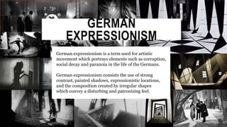 GERMAN
EXPRESSIONISM
German expressionism is a term used for artistic
movement which portrays elements such as corruption,
social decay and paranoia in the life of the Germans.
German expressionism consists the use of strong
contrast, painted shadows, expressionistic locations,
and the composition created by irregular shapes
which convey a disturbing and patronizing feel.
 
