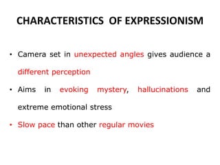 CHARACTERISTICS OF EXPRESSIONISM
• Camera set in unexpected angles gives audience a
different perception
• Aims in evoking mystery, hallucinations and
extreme emotional stress
• Slow pace than other regular movies
 