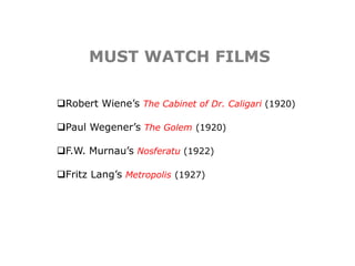 MUST WATCH FILMS
Robert Wiene’s The Cabinet of Dr. Caligari (1920)
Paul Wegener’s The Golem (1920)
F.W. Murnau’s Nosferatu (1922)
Fritz Lang’s Metropolis (1927)
 
