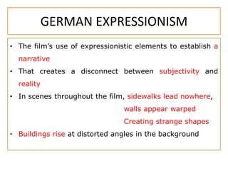 GERMAN EXPRESSIONISM
• The film’s use of expressionistic elements to establish a
narrative
• That creates a disconnect between subjectivity and
reality
• In scenes throughout the film, sidewalks lead nowhere,
walls appear warped
Creating strange shapes
• Buildings rise at distorted angles in the background
 