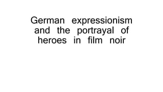 German expressionism
and the portrayal of
heroes in film noir
 
