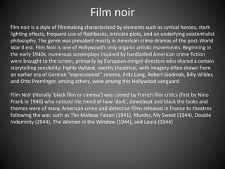 Film noir
film noir is a style of filmmaking characterized by elements such as cynical heroes, stark
lighting effects, frequent use of flashbacks, intricate plots, and an underlying existentialist
philosophy. The genre was prevalent mostly in American crime dramas of the post-World
War II era. Film Noir is one of Hollywood’s only organic artistic movements. Beginning in
the early 1940s, numerous screenplays inspired by hardboiled American crime fiction
were brought to the screen, primarily by European émigré directors who shared a certain
storytelling sensibility: highly stylized, overtly theatrical, with imagery often drawn from
an earlier era of German “expressionist” cinema. Fritz Lang, Robert Siodmak, Billy Wilder,
and Otto Preminger, among others, were among this Hollywood vanguard.
Film Noir (literally 'black film or cinema') was coined by French film critics (first by Nino
Frank in 1946) who noticed the trend of how 'dark', downbeat and black the looks and
themes were of many American crime and detective films released in France to theatres
following the war, such as The Maltese Falcon (1941), Murder, My Sweet (1944), Double
Indemnity (1944), The Woman in the Window (1944), and Laura (1944)
 