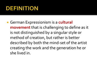  German Expressionism is a cultural 
movement that is challenging to define as it 
is not distinguished by a singular style or 
method of creation, but rather is better 
described by both the mind-set of the artist 
creating the work and the generation he or 
she lived in. 
 