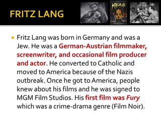  Fritz Lang was born in Germany and was a 
Jew. He was a German-Austrian filmmaker, 
screenwriter, and occasional film producer 
and actor. He converted to Catholic and 
moved to America because of the Nazis 
outbreak. Once he got to America, people 
knew about his films and he was signed to 
MGM Film Studios. His first film was Fury 
which was a crime-drama genre (Film Noir). 
 