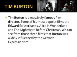  Tim Burton is a massively famous film 
director. Some of his most popular films are 
Edward Scissorhands, Alice in Wonderland 
and The Nightmare Before Christmas. We can 
see from those three films that Burton was 
widely influenced by the German 
Expressionism. 
 