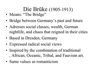 Die Brüke (1905-1913)Means: “The Bridge”Bridge between Germany’s past and futureAdresses social classes, wealth, German nightlife, and chaos that reigned in their citiesBased in Dresden, GermanyExpressed radical social views Inspired by the combination of traditional , African, Oceanic, Tribal, and Fauvism art. Same values as romanticism 
