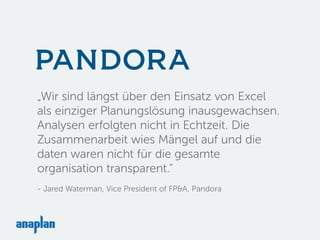„Wir sind längst über den Einsatz von Excel
als einziger Planungslösung inausgewachsen.
Analysen erfolgten nicht in Echtzeit. Die
Zusammenarbeit wies Mängel auf und die
daten waren nicht für die gesamte
organisation transparent.“
- Jared Waterman, Vice President of FP&A, Pandora
 