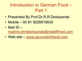 Introduction to German Food – Part 1 
•Presented By Prof.Dr.R.R.Deshpande 
•Mobile – 00 91 9226810630 
•Mail ID – mailme.drrrdeshpande@reddiffmail.com 
•Web site – www.ayurvedicfriend.com  