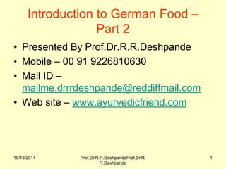 10/13/2014 
Prof.Dr.R.R.DeshpandeProf.Dr.R. R.Deshpande 
1 
Introduction to German Food – Part 2 
•Presented By Prof.Dr.R.R.Deshpande 
•Mobile – 00 91 9226810630 
•Mail ID – mailme.drrrdeshpande@reddiffmail.com 
•Web site – www.ayurvedicfriend.com  