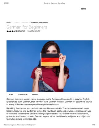 2/6/2019 German for Beginners - Course Gate
https://coursegate.co.uk/course/german-for-beginners/ 1/13
( 9 REVIEWS )( 9 REVIEWS )
HOME / COURSE / LANGUAGE / GERMAN FOR BEGINNERSGERMAN FOR BEGINNERS
German for Beginners
330 STUDENTS
German, the most spoken native language in the European Union and it is easy for English
speakers to learn German, then why not learn German with our German for Beginners course
in a very little time that composed by experienced tutors.
By taking this course, you can improve your German quickly. The course consists of video
lessons, lectures, and guidelines tailored to your level, goals, and privileges that support you
to learn the fundamental of German language correctly. You will learn German alphabets,
grammar, and how to connect German regular verbs, model verbs, subjects, and objects to
formulate simple sentences, etc.
HOMEHOME CURRICULUMCURRICULUM REVIEWSREVIEWS
LOGIN
 
