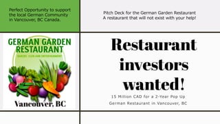 15 Million CAD for a 2-Year Pop Up
German Restaurant in Vancouver, BC
Restaurant
investors
wanted!
Pitch Deck for the German Garden Restaurant
A restaurant that will not exist with your help!
Perfect Opportunity to support
the local German Community
in Vancouver, BC Canada.
 