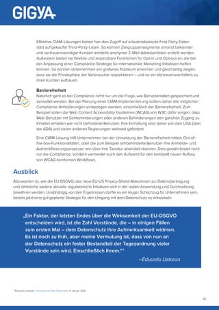 10
Effektive CIAM-Lösungen bieten hier den Zugriff auf erlaubnisbasierte First-Party-Daten
statt auf gekaufte Third-Party-Listen. So können Zielgruppensegmente anhand bekannter
und vertrauenswürdiger Kunden antstelle anonymer E-Mail-Adressenlisten erstellt werden.
Außerdem bieten sie flexible und anpassbare Funktionen für Opt-in und Opt-out an, die bei
der Anpassung einer Compliance-Strategie für internationale Marketing-Initiativen helfen
können. So können Unternehmen ein größeres Publikum erreichen und gleichzeitig zeigen,
dass sie die Privatsphäre der Verbraucher respektieren – und so ein Vertrauensverhältnis zu
ihren Kunden aufbauen.
Barrierefreiheit
Natürlich geht es bei Compliance nicht nur um die Frage, wie Benutzerdaten gespeichert und
verwaltet werden. Bei der Planung einer CIAM-Implementierung sollten daher alle möglichen
Compliance-Anforderungen einbezogen werden, einschließlich der Barrierefreiheit. Zum
Beispiel sollen die Web Content Accessibility Guidelines (WCAG) von W3C dafür sorgen, dass
Web-Benutzer mit Sehbehinderungen oder anderen Behinderungen den gleichen Zugang zu
Inhalten erhalten wie nicht behinderte Benutzer. Ihre Einhaltung wird daher von den USA (über
die ADA) und vielen anderen Regierungen weltweit gefordert.
Eine CIAM-Lösung hilft Unternehmen bei der Umsetzung der Barrierefreiheit mittels Out-of-
the-box-Funktionalitäten, über die zum Beispiel sehbehinderte Benutzer ihre Anmelde- und
Authentifizierungsprozesse rein über ihre Tastatur abwickeln können. Dies gewährleistet nicht
nur die Compliance, sondern vermeidet auch den Aufwand für den komplett neuen Aufbau
von WCAG-konformen Workflows.
Ausblick
Abzuwarten ist, wie die EU-DSGVO, das neue EU-US Privacy-Shield-Abkommen zur Datenübertragung
und zahlreiche weitere aktuelle regulatorische Initiativen sich in der realen Anwendung und Durchsetzung
bewähren werden. Unabhängig von den Ergebnissen dürfte es ein kluger Schachzug für Unternehmen sein,
bereits jetzt eine gut geplante Strategie für den Umgang mit dem Datenschutz zu entwickeln.
„Ein Faktor, der letzten Endes über die Wirksamkeit der EU-DSGVO
entscheiden wird, ist die Zahl Vorstände, die – in einigen Fällen
zum ersten Mal – dem Datenschutz ihre Aufmerksamkeit widmen.
Es ist noch zu früh, aber meine Vermutung ist, dass von nun an
der Datenschutz ein fester Bestandteil der Tagesordnung vieler
Vorstände sein wird. Einschließlich Ihrem.“ 5
–Eduardo Ustaran
5
Eduardo Ustaran, Chronicle of Data Protection, 4. Januar 2016
 